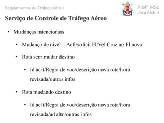 Profº MSc
Jimi Aislan
Regulamentos de Tráfego Aéreo
• Mudanças intencionais
• Mudança de nível – Acft/solicit Fl/Vel Cruz no Fl novo
• Rota sem mudar destino
• Id acft/Regra de voo/descrição nova rota/hora
revisada/outras infos
• Rota mudando destino
• Id acft/Regra de voo/descrição nova rota/hora
revisada/ad altn/outras infos
Serviço de Controle de Tráfego Aéreo
 