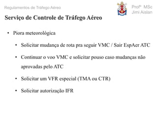 Profº MSc
Jimi Aislan
Regulamentos de Tráfego Aéreo
• Piora meteorológica
• Solicitar mudança de rota pra seguir VMC / Sair EspAer ATC
• Continuar o voo VMC e solicitar pouso caso mudanças não
aprovadas pelo ATC
• Solicitar um VFR especial (TMA ou CTR)
• Solicitar autorização IFR
Serviço de Controle de Tráfego Aéreo
 