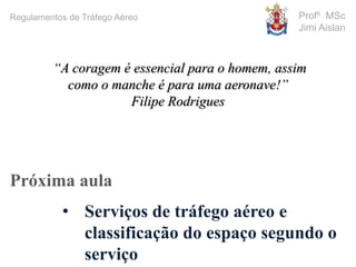Profº MSc
Jimi Aislan
Próxima aula
• Serviços de tráfego aéreo e
classificação do espaço segundo o
serviço
Regulamentos de Tráfego Aéreo
“A coragem é essencial para o homem, assim
como o manche é para uma aeronave!”
Filipe Rodrigues
 