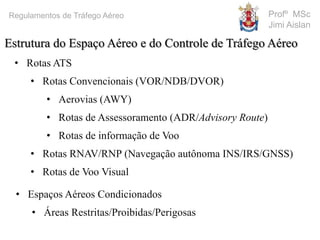 Profº MSc
Jimi Aislan
Regulamentos de Tráfego Aéreo
• Rotas ATS
• Rotas Convencionais (VOR/NDB/DVOR)
• Aerovias (AWY)
• Rotas de Assessoramento (ADR/Advisory Route)
• Rotas de informação de Voo
• Rotas RNAV/RNP (Navegação autônoma INS/IRS/GNSS)
• Rotas de Voo Visual
Estrutura do Espaço Aéreo e do Controle de Tráfego Aéreo
• Espaços Aéreos Condicionados
• Áreas Restritas/Proibidas/Perigosas
 