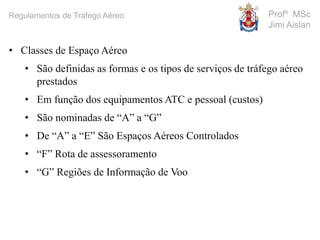 Profº MSc
Jimi Aislan
Regulamentos de Tráfego Aéreo
• Classes de Espaço Aéreo
• São definidas as formas e os tipos de serviços de tráfego aéreo
prestados
• Em função dos equipamentos ATC e pessoal (custos)
• São nominadas de “A” a “G”
• De “A” a “E” São Espaços Aéreos Controlados
• “F” Rota de assessoramento
• “G” Regiões de Informação de Voo
 