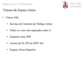 Profº MSc
Jimi Aislan
Regulamentos de Tráfego Aéreo
• Classe Alfa
• Serviço de Controle de Tráfego Aéreo
• Todos os voos são separados entre si
• Somente Voos IFR
• Acima do FL150 na AWY Inf
• Espaço Aéreo Superior
Classes de Espaço Aéreo
 
