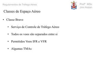 Profº MSc
Jimi Aislan
Regulamentos de Tráfego Aéreo
• Classe Bravo
• Serviço de Controle de Tráfego Aéreo
• Todos os voos são separados entre si
• Permitidos Voos IFR e VFR
• Algumas TMAs
Classes de Espaço Aéreo
 