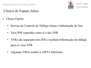 Profº MSc
Jimi Aislan
Regulamentos de Tráfego Aéreo
• Classe Charlie
• Serviço de Controle de Tráfego Aéreo e Informação de Voo
• Voos IFR separados entre si e dos VFR
• VFRs são separados dos IFR e recebem Informação de tráfego
para os voos VFR
• Algumas TMAs (radar) e AWYs Inferiores
Classes de Espaço Aéreo
 