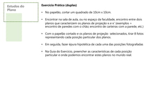 Estudos do
Plano
Exercício Prático (duplas)
• No papelão, cortar um quadrado de 10cm x 10cm.
• Encontrar na sala de aula, ou no espaço da faculdade, encontro entre dois
planos que caracterizem os planos de projeção π e π’ (exemplos =
encontro de paredes com o chão; encontro de carteiras com a parede, etc.)
• Com o papelão cortado e os planos de projeção selecionados, tirar 8 fotos
representando cada posição particular dos planos.
• Em seguida, fazer épura hipotética de cada uma das posições fotografadas
• Na Guia do Exercício, preencher as características de cada posição
particular e onde podemos encontrar estes planos no mundo real.
 