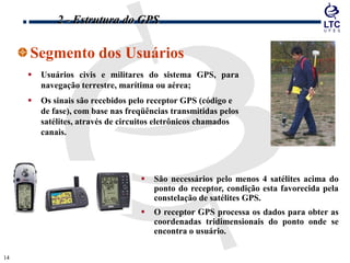 1414
Segmento dos Usuários
 Usuários civis e militares do sistema GPS, para
navegação terrestre, marítima ou aérea;
 Os sinais são recebidos pelo receptor GPS (código e
de fase), com base nas freqüências transmitidas pelos
satélites, através de circuitos eletrônicos chamados
canais.
 São necessários pelo menos 4 satélites acima do
ponto do receptor, condição esta favorecida pela
constelação de satélites GPS.
 O receptor GPS processa os dados para obter as
coordenadas tridimensionais do ponto onde se
encontra o usuário.
2 - Estrutura do GPS
 