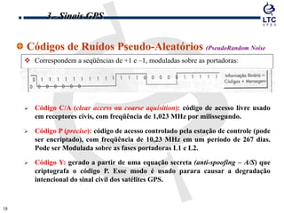 1818
Códigos de Ruídos Pseudo-Aleatórios (PseudoRandom Noise
Codes)
 Correspondem a seqüências de +1 e –1, moduladas sobre as portadoras:
 Código C/A (clear access ou coarse aquisition): código de acesso livre usado
em receptores civis, com freqüência de 1,023 MHz por milissegundo.
 Código P (precise): código de acesso controlado pela estação de controle (pode
ser encriptado), com freqüência de 10,23 MHz em um período de 267 dias.
Pode ser Modulada sobre as fases portadoras L1 e L2.
 Código Y: gerado a partir de uma equação secreta (anti-spoofing – A/S) que
criptografa o código P. Esse modo é usado parara causar a degradação
intencional do sinal civil dos satélites GPS.
3 - Sinais GPS
 
