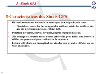 2121
Características dos Sinais GPS
• Os sinais transmitem uma série de mensagens de navegação, tais como:
– Efemérides, correções dos relógios dos satélites, saúde dos satélites, etc.,
que são processadas pelos receptores GPS.
• Penetram nevoeiros, chuvas, nevascas, poeiras e tempos instáveis.
• Não consegue atravessar matas densas (absorvido pelas folhas das árvores) e
sólidos que possuam alguns centímetros de espessura.
• Leitura dificultada ou inexeqüível nas cidades com grandes edifícios ou nos
vales encaixados.
3 - Sinais GPS
 