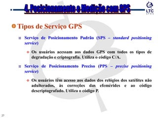 2727
Tipos de Serviço GPS
Serviço de Posicionamento Padrão (SPS – standard positioning
service)
 Os usuários acessam aos dados GPS com todos os tipos de
degradação e criptografia. Utiliza o código C/A.
Serviço de Posicionamento Preciso (PPS – precise positioning
service)
 Os usuários têm acesso aos dados dos relógios dos satélites não
adulterados, às correções das efemérides e ao código
descriptografado. Utiliza o código P.
 