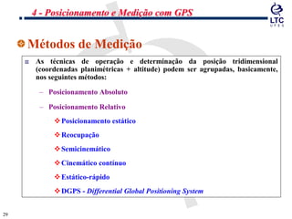 2929
Métodos de Medição
As técnicas de operação e determinação da posição tridimensional
(coordenadas planimétricas + altitude) podem ser agrupadas, basicamente,
nos seguintes métodos:
– Posicionamento Absoluto
– Posicionamento Relativo
Posicionamento estático
Reocupação
Semicinemático
Cinemático contínuo
Estático-rápido
DGPS - Differential Global Positioning System
4 - Posicionamento e Medição com GPS
 