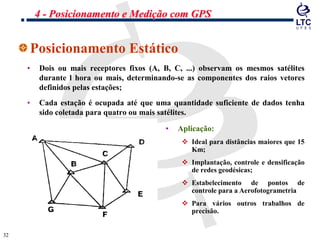 3232
Posicionamento Estático
• Dois ou mais receptores fixos (A, B, C, ...) observam os mesmos satélites
durante l hora ou mais, determinando-se as componentes dos raios vetores
definidos pelas estações;
• Cada estação é ocupada até que uma quantidade suficiente de dados tenha
sido coletada para quatro ou mais satélites.
• Aplicação:
 Ideal para distâncias maiores que 15
Km;
 Implantação, controle e densificação
de redes geodésicas;
 Estabelecimento de pontos de
controle para a Aerofotogrametria
 Para vários outros trabalhos de
precisão.
4 - Posicionamento e Medição com GPS
 