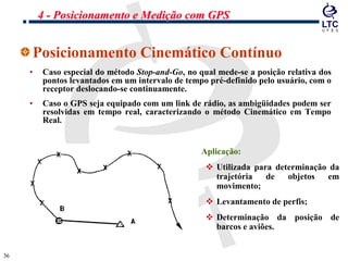 3636
Posicionamento Cinemático Contínuo
• Caso especial do método Stop-and-Go, no qual mede-se a posição relativa dos
pontos levantados em um intervalo de tempo pré-definido pelo usuário, com o
receptor deslocando-se continuamente.
• Caso o GPS seja equipado com um link de rádio, as ambigüidades podem ser
resolvidas em tempo real, caracterizando o método Cinemático em Tempo
Real.
• Aplicação:
 Utilizada para determinação da
trajetória de objetos em
movimento;
 Levantamento de perfis;
 Determinação da posição de
barcos e aviões.
4 - Posicionamento e Medição com GPS
 