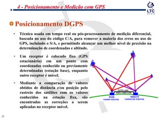 3737
Posicionamento DGPS
• Técnica usada em tempo real ou pós-processamento de medição diferencial,
baseada no uso do código C/A, para remover a maioria dos erros no uso de
GPS, incluindo o S/A, e permitindo alcançar um melhor nível de precisão na
determinação de coordenadas e altitude.
• Um receptor é colocado fixo (GPS
estacionário) em um ponto com
coordenadas conhecido ou previamente
determinadas (estação base), enquanto
outro receptor é móvel.
• Mediante a comparação de valores
obtidos de distância e/ou posição pelo
rastreio dos satélites com os valores
conhecidos na estação fixa, são
encontradas as correções a serem
aplicadas no receptor móvel.
4 - Posicionamento e Medição com GPS
 