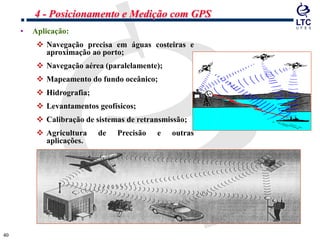 4040
• Aplicação:
 Navegação precisa em águas costeiras e
aproximação ao porto;
 Navegação aérea (paralelamente);
 Mapeamento do fundo oceânico;
 Hidrografia;
 Levantamentos geofísicos;
 Calibração de sistemas de retransmissão;
 Agricultura de Precisão e outras
aplicações.
4 - Posicionamento e Medição com GPS
 