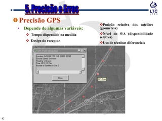 4242
Precisão GPS
• Depende de algumas variáveis:
 Tempo dispendido na medida
 Design do receptor
Posição relativa dos satélites
(geometria)
Nível do S/A (disponibilidade
seletiva)
Uso de técnicas diferenciais
 
