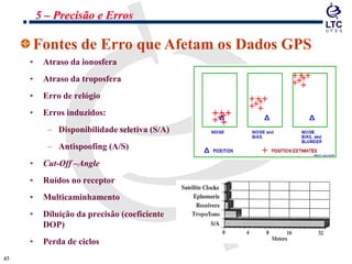 4545
Fontes de Erro que Afetam os Dados GPS
• Atraso da ionosfera
• Atraso da troposfera
• Erro de relógio
• Erros induzidos:
– Disponibilidade seletiva (S/A)
– Antispoofing (A/S)
• Cut-Off –Angle
• Ruídos no receptor
• Multicaminhamento
• Diluição da precisão (coeficiente
DOP)
• Perda de ciclos
5 – Precisão e Erros
 