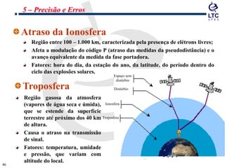 4646
Atraso da Ionosfera
Região entre 100 – 1.000 km, caracterizada pela presença de elétrons livres;
Afeta a modulação do código P (atraso das medidas da pseudodistância) e o
avanço equivalente da medida da fase portadora.
Fatores: hora do dia, da estação do ano, da latitude, do período dentro do
ciclo das explosões solares.
Troposfera
Região gasosa da atmosfera
(vapores de água seca e úmida),
que se estende da superfície
terrestre até próximo dos 40 km
de altura.
Causa o atraso na transmissão
de sinal.
Fatores: temperatura, umidade
e pressão, que variam com
altitude do local.
Espaço sem
distúrbio
Distúrbio
Ionosfera
Troposfera
5 – Precisão e Erros
 