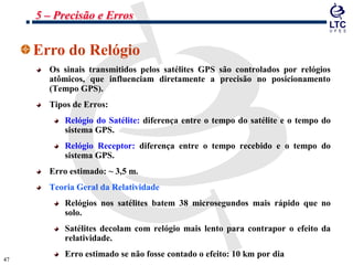 4747
Erro do Relógio
Os sinais transmitidos pelos satélites GPS são controlados por relógios
atômicos, que influenciam diretamente a precisão no posicionamento
(Tempo GPS).
Tipos de Erros:
Relógio do Satélite: diferença entre o tempo do satélite e o tempo do
sistema GPS.
Relógio Receptor: diferença entre o tempo recebido e o tempo do
sistema GPS.
Erro estimado: ~ 3,5 m.
Teoria Geral da Relatividade
Relógios nos satélites batem 38 microsegundos mais rápido que no
solo.
Satélites decolam com relógio mais lento para contrapor o efeito da
relatividade.
Erro estimado se não fosse contado o efeito: 10 km por dia
5 – Precisão e Erros
 