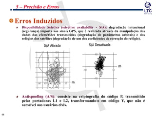 4848
Erros Induzidos
Disponibilidade Seletiva (selective avaliability - S/A): degradação intencional
(segurança) imposta aos sinais GPS, que é realizada através da manipulação dos
dados das efemérides transmitidas (degradação de parâmetros orbitais) e dos
relógios dos satélites (degradação de um dos coeficientes de correção do relógio).
Antispoofing (A/S): consiste na criptografia do código P, transmitido
pelas portadoras L1 e L2, transformando-o em código Y, que não é
acessível aos usuários civis.
5 – Precisão e Erros
 