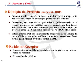 4949
Diluição da Precisão (coeficiente DOP)
Denomina, coletivamente, os fatores que descrevem a propagação
dos erros em função da disposição geométrica dos satélites.
Determina, em uma escala padronizada (adimensional), se a
geometria espacial dos satélites pode ser considerada boa, isto é,
indica o melhor ou o pior momento para obter uma posição (no
intervalo entre l e 10; sendo l, o melhor valor do DOP e l0, o pior).
Estes números DOP são inversamente proporcionais ao volume do
corpo sólido gerado pêlos satélites e o ponto a determinar. Dessa
forma, quanto maior o volume, menor o DOP.
5 – Precisão e Erros
Ruído no Receptor
Imprecisões na medida da portadora ou do código, devido ao
ruído no receptor.
Erro estimado: < 1,0 m.
 