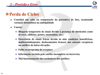 5656
Perda de Ciclos
Constitui um salto na computação da portadora de fase, ocasionado
variação instantânea na ambigüidade
Causas:
 Bloqueio temporário de sinais devido à presença de obstáculos como
árvores, edifícios, pontes, montanhas, etc.;
 Ocorrência de sinais fracos devido às más condições ionosféricas,
multicaminhamento, deslocamentos bruscos das antenas receptoras
ou satélites de baixa elevação;
 Falha no programa do receptor;
 Informação enviada pelo satélite incompleta ou incorreta;
 Mal funcionamento dos osciladores dos satélites.
5 – Precisão e Erros
 