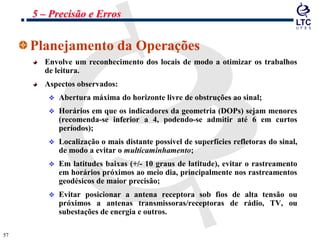 5757
Planejamento da Operações
Envolve um reconhecimento dos locais de modo a otimizar os trabalhos
de leitura.
Aspectos observados:
 Abertura máxima do horizonte livre de obstruções ao sinal;
 Horários em que os indicadores da geometria (DOPs) sejam menores
(recomenda-se inferior a 4, podendo-se admitir até 6 em curtos
períodos);
 Localização o mais distante possível de superfícies refletoras do sinal,
de modo a evitar o multicaminhamento;
 Em latitudes baixas (+/- 10 graus de latitude), evitar o rastreamento
em horários próximos ao meio dia, principalmente nos rastreamentos
geodésicos de maior precisão;
 Evitar posicionar a antena receptora sob fios de alta tensão ou
próximos a antenas transmissoras/receptoras de rádio, TV, ou
subestações de energia e outros.
5 – Precisão e Erros
 