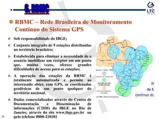 5858
RBMC – Rede Brasileira de Monitoramento
Contínuo do Sistema GPS
 Sob responsabilidade do IBGE;
 Conjunto integrado de 9 estações distribuídas
no território brasileiro;
 Estabelecida para eliminar a necessidade de o
usuário imobilizar um receptor em um ponto
que, muitas vezes, oferece grandes
dificuldades de acesso para as estações;
 A operação das estações da RBMC é
totalmente automatizada e permite ao
interessado obter, com GPS, as coordenadas
geodésicas de um ponto qualquer do
território nacional.
 Dados comercializados através do Centro de
Documentação e Disseminação de
informações (CDDI) do IBGE no Rio de
Janeiro, através do site www.ibge.gov.br ou
pelo telefone 0800-218181
 