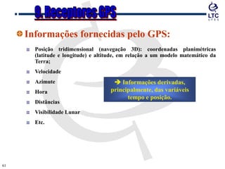 6161
Informações fornecidas pelo GPS:
Posição tridimensional (navegação 3D): coordenadas planimétricas
(latitude e longitude) e altitude, em relação a um modelo matemático da
Terra;
Velocidade
Azimute
Hora
Distâncias
Visibilidade Lunar
Etc.
 Informações derivadas,
principalmente, das variáveis
tempo e posição.
 