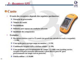 6262
Custo
• O custo dos receptores depende dos seguintes parâmetros:
 Potencial do processador
 Número de canais
 Portabilidade
 Robustez para operar em condições adversas
 Qualidade dos componentes
• Exemplos:
 Receptores básicos com 6 a 12 canais (em geral com entrada de track e waypoint):
~ $ 100;
 Com opção para carregar mapa no monitor: ~ $ 150;
 Combinação receptor GPS e telefone celular: ~ $ 350;
 Com qualidade para levantamentos de campo: $ 1000, com tracking carrier,
receptor FM para correções diferenciais e porta RS232 para PC para
processamento em tempo real ou posterior;
 Padrão militar: $ 10,000
9 – Receptores GPS
 