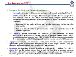 6666
Em função dos objetivos de precisão e investimento:
 Navegação: fornecem posicionamento em tempo real, baseado no código C/A ou P.
 DGPS: utiliza dados de correções diferenciais provenientes de uma estação base
para eliminar o erro S/A do GPS; é necessário pagar a empresa que mantém as
estações de correção para se ter acesso ao arquivo de dados via Internet. Há duas
variações:
 Com um link de rádio: utilizado para receber em tempo real as correções
diferenciais.
 Sem esse link de rádio o processamento é feito em escritório através de
software específico.
 Cadastral: possui capacidade de aquisição e armazenamento de dados
alfanuméricos associados às feições espaciais levantadas (ponto, linha e área),
permitindo realizar cadastros para GIS. Necessita de pós-processamento dos dados
de correções diferenciais. Utilizado para levantamentos em escala 1:5.000 ou menor.
 Topográfico: similares aos anteriores porém mais robustos e com equipamentos
apropriados para levantamentos topográficos de campo (tripés, bastões, etc.) que
permitem aquisição de dados para escalas de 1:2.000 ou menor.
 Geodésico: são aparelhos de dupla freqüência, recebendo L1 (+ código C/A) e L2 (+
código C/A ou P), sofrem menos interferência da ionosfera e possuem recursos
eletrônicos sofisticados para resolver rapidamente as ambigüidades. São indicados para
trabalhos geodésicos como transporte de coordenadas e controle de redes.
9 – Receptores GPS
 