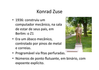 Konrad Zuse
• 1936: construiu um
computador mecânico, na sala
de estar de seus pais, em
Berlim: o Z1
• Era um ábaco mecânico,
controlado por pinos de metal
e correias.
• Programável via ﬁtas perfuradas.
• Números de ponto ﬂutuante, em binário, com
expoente explícito.
 