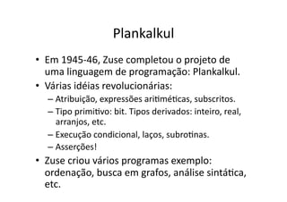 Plankalkul
• Em 1945‐46, Zuse completou o projeto de
uma linguagem de programação: Plankalkul.
• Várias idéias revolucionárias:
– Atribuição, expressões ariYméYcas, subscritos.
– Tipo primiYvo: bit. Tipos derivados: inteiro, real,
arranjos, etc.
– Execução condicional, laços, subroYnas.
– Asserções!
• Zuse criou vários programas exemplo:
ordenação, busca em grafos, análise sintáYca,
etc.
 