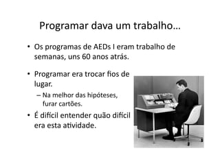 Programar dava um trabalho…
• Programar era trocar ﬁos de
lugar.
– Na melhor das hipóteses,
furar cartões.
• É discil entender quão discil
era esta aYvidade.
• Os programas de AEDs I eram trabalho de
semanas, uns 60 anos atrás.
 