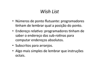 Wish List
• Números de ponto ﬂutuante: programadores
Ynham de lembrar qual a posição do ponto.
• Endereço relaYvo: programadores Ynham de
saber o endereço das sub‐roYnas para
computar endereços absolutos.
• Subscritos para arranjos.
• Algo mais simples de lembrar que instruções
octais.
 