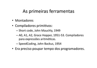 As primeiras ferramentas
• Montadores
• Compiladores primiYvos:
– Short code, John Mauchly, 1949
– A0, A1, A2, Grace Hopper, 1951‐53. Compiladores
para expressões aritméYcas.
– SpeedCoding, John Backus, 1954
• Era preciso poupar tempo dos programadores.
 