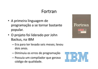 Fortran
• A primeira linguagem de
programação a se tornar bastante
popular.
• O projeto foi liderado por John
Backus, na IBM
– Era para ter levado seis meses; levou
dois anos.
– Diminuiu os erros de programação
– Possuia um compilador que gerava
código de qualidade.
 