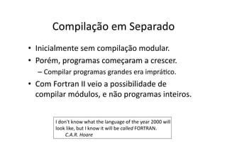 Compilação em Separado
• Inicialmente sem compilação modular.
• Porém, programas começaram a crescer.
– Compilar programas grandes era impráYco.
• Com Fortran II veio a possibilidade de
compilar módulos, e não programas inteiros.
I don't know what the language of the year 2000 will
look like, but I know it will be called FORTRAN.
C.A.R. Hoare
 