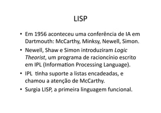 LISP
• Em 1956 aconteceu uma conferência de IA em
Dartmouth: McCarthy, Minksy, Newell, Simon.
• Newell, Shaw e Simon introduziram Logic
Theorist, um programa de racioncínio escrito
em IPL (InformaYon Processing Language).
• IPL Ynha suporte a listas encadeadas, e
chamou a atenção de McCarthy.
• Surgia LISP, a primeira linguagem funcional.
 