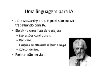 Uma linguagem para IA
• John McCarthy era um professor no MIT,
trabalhando com IA.
• Ele Ynha uma lista de desejos:
– Expressões condicionais
– Recursão
– Funções de alta ordem (como map)
– Coletor de lixo.
• Fortran não servia…
 