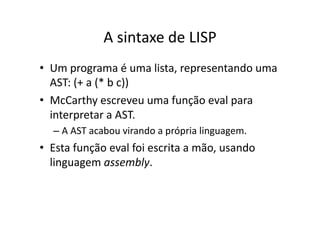 A sintaxe de LISP
• Um programa é uma lista, representando uma
AST: (+ a (* b c))
• McCarthy escreveu uma função eval para
interpretar a AST.
– A AST acabou virando a própria linguagem.
• Esta função eval foi escrita a mão, usando
linguagem assembly.
 