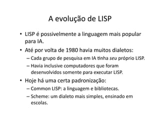 A evolução de LISP
• LISP é possivelmente a linguagem mais popular
para IA.
• Até por volta de 1980 havia muitos dialetos:
– Cada grupo de pesquisa em IA Ynha seu próprio LISP.
– Havia inclusive computadores que foram
desenvolvidos somente para executar LISP.
• Hoje há uma certa padronização:
– Common LISP: a linguagem e bibliotecas.
– Scheme: um dialeto mais simples, ensinado em
escolas.
 