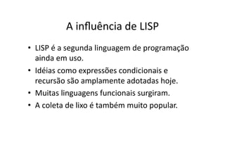 A inﬂuência de LISP
• LISP é a segunda linguagem de programação
ainda em uso.
• Idéias como expressões condicionais e
recursão são amplamente adotadas hoje.
• Muitas linguagens funcionais surgiram.
• A coleta de lixo é também muito popular.
 