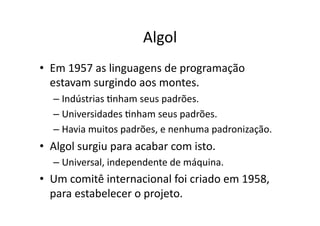 Algol
• Em 1957 as linguagens de programação
estavam surgindo aos montes.
– Indústrias Ynham seus padrões.
– Universidades Ynham seus padrões.
– Havia muitos padrões, e nenhuma padronização.
• Algol surgiu para acabar com isto.
– Universal, independente de máquina.
• Um comitê internacional foi criado em 1958,
para estabelecer o projeto.
 