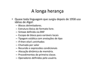 A longa herança
• Quase toda linguagem que surgiu depois de 1958 usa
idéias de Algol:
– Blocos delimitadores.
– Estrutura léxica de formato livre.
– Sintaxe deﬁnida via BNF
– Escopo de bloco para variáveis locais
– Tipagem estáYca com anotações de Ypo
– If‐then‐else’s aninhados
– Chamada por valor
– Recursão e expressões condicionais
– Alocação dinâmica de memória.
– Procedimentos de primeira classe.
– Operadores deﬁnidos pelo usuário.
 