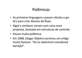 Polêmicas
• As primeiras linguagens usavam rótulos e go‐
to’s para criar desvios de ﬂuxo.
• Algol e similares vieram com uma nova
proposta, baseada em estruturas de controle.
• Houve muita polêmica.
• Em 1968, Edsgar Dijkstra escreveu um arYgo
muito famoso: “Go to statement considered
harmful”.
 