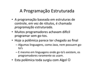A Programação Estruturada
• A programação baseada em estruturas de
controle, em vez de rótulos, é chamada
programação estruturada.
• Muitos programadores achavam discil
programar sem go‐tos.
• Hoje a polêmica parece ter chegado ao ﬁnal
– Algumas linguagens, como Java, nem possuem go‐
to’s
– E mesmo em linguagens onde go‐to’s existem, os
programadores raramente os usam.
• Esta polêmica toda surgiu com Algol 
 