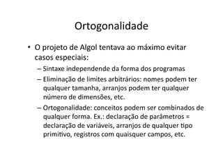 Ortogonalidade
• O projeto de Algol tentava ao máximo evitar
casos especiais:
– Sintaxe independende da forma dos programas
– Eliminação de limites arbitrários: nomes podem ter
qualquer tamanha, arranjos podem ter qualquer
número de dimensões, etc.
– Ortogonalidade: conceitos podem ser combinados de
qualquer forma. Ex.: declaração de parâmetros =
declaração de variáveis, arranjos de qualquer Ypo
primiYvo, registros com quaisquer campos, etc.
 