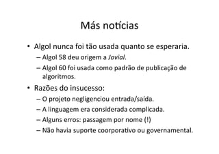 Más no€cias
• Algol nunca foi tão usada quanto se esperaria.
– Algol 58 deu origem a Jovial.
– Algol 60 foi usada como padrão de publicação de
algoritmos.
• Razões do insucesso:
– O projeto negligenciou entrada/saída.
– A linguagem era considerada complicada.
– Alguns erros: passagem por nome (!)
– Não havia suporte coorporaYvo ou governamental.
 
