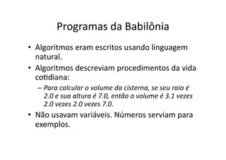 Programas da Babilônia
• Algoritmos eram escritos usando linguagem
natural.
• Algoritmos descreviam procedimentos da vida
coYdiana:
– Para calcular o volume da cisterna, se seu raio é
2.0 e sua altura é 7.0, então o volume é 3.1 vezes
2.0 vezes 2.0 vezes 7.0.
• Não usavam variáveis. Números serviam para
exemplos.
 