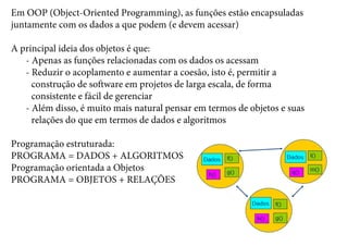 Em OOP (Object-Oriented Programming), as funções estão encapsuladas
juntamente com os dados a que podem (e devem acessar)
A principal ideia dos objetos é que:
- Apenas as funções relacionadas com os dados os acessam
- Reduzir o acoplamento e aumentar a coesão, isto é, permitir a
construção de software em projetos de larga escala, de forma
consistente e fácil de gerenciar
- Além disso, é muito mais natural pensar em termos de objetos e suas
relações do que em termos de dados e algoritmos
Programação estruturada:
PROGRAMA = DADOS + ALGORITMOS
Programação orientada a Objetos
PROGRAMA = OBJETOS + RELAÇÕES
 